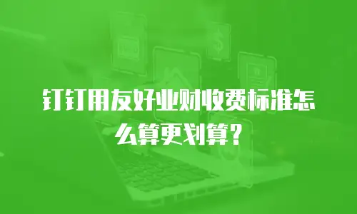 钉钉用友好业财收费标准怎么算更划算？