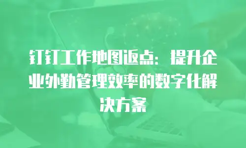 钉钉工作地图返点：提升企业外勤管理效率的数字化解决方案
