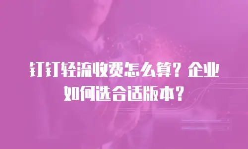 钉钉轻流收费怎么算？企业如何选合适版本？