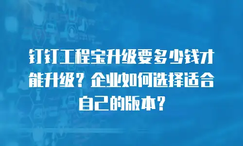 钉钉工程宝升级要多少钱才能升级？企业如何选择适合自己的版本？