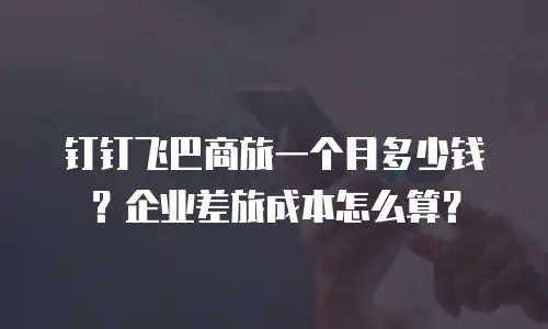 钉钉飞巴商旅一个月多少钱？企业差旅成本怎么算？