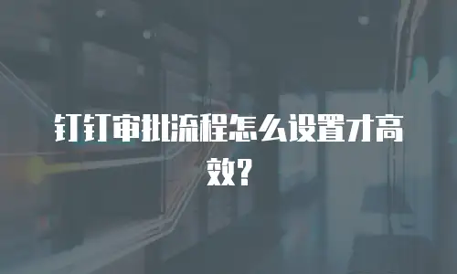 钉钉审批流程怎么设置才高效？