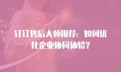 钉钉售后大师推荐：如何优化企业协同体验？