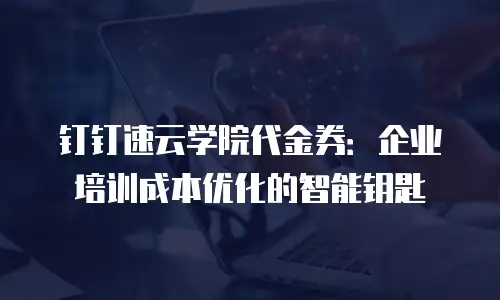 钉钉速云学院代金券：企业培训成本优化的智能钥匙