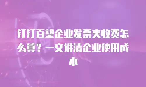 钉钉百望企业发票夹收费怎么算？一文讲清企业使用成本