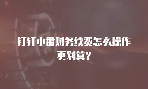 钉钉小番财务续费怎么操作更划算？