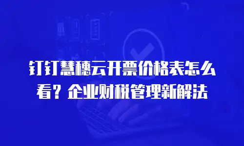 钉钉慧穗云开票价格表怎么看？企业财税管理新解法