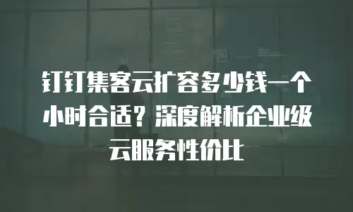 钉钉集客云扩容多少钱一个小时合适？深度解析企业级云服务性价比