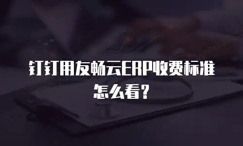 钉钉用友畅云ERP收费标准怎么看？