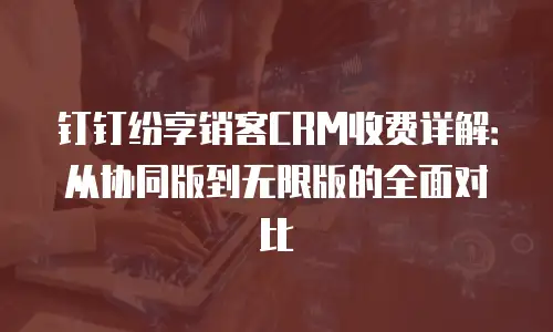 钉钉纷享销客CRM收费详解：从协同版到无限版的全面对比