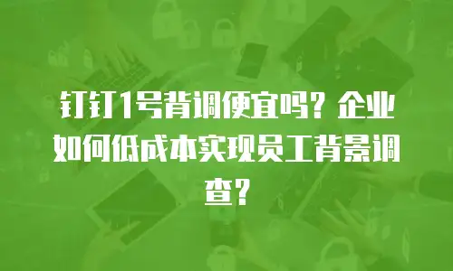 钉钉1号背调便宜吗？企业如何低成本实现员工背景调查？