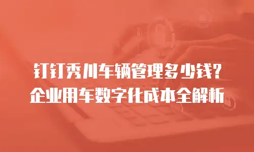 钉钉秀川车辆管理多少钱？企业用车数字化成本全解析