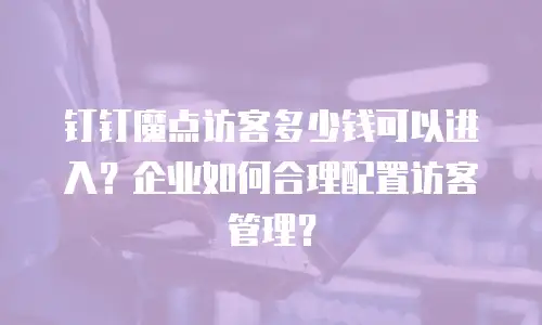 钉钉魔点访客多少钱可以进入？企业如何合理配置访客管理？