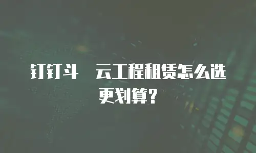 钉钉斗栱云工程租赁怎么选更划算？