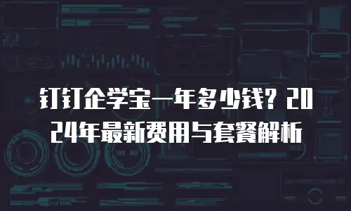 钉钉企学宝一年多少钱？2024年最新费用与套餐解析
