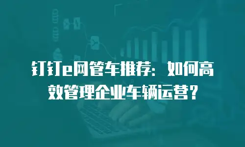 钉钉e网管车推荐：如何高效管理企业车辆运营？