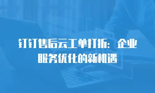 钉钉售后云工单打折：企业服务优化的新机遇