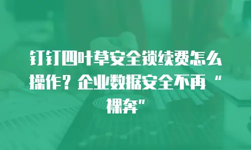 钉钉四叶草安全锁续费怎么操作？企业数据安全不再&ldquo;裸奔&rdquo;