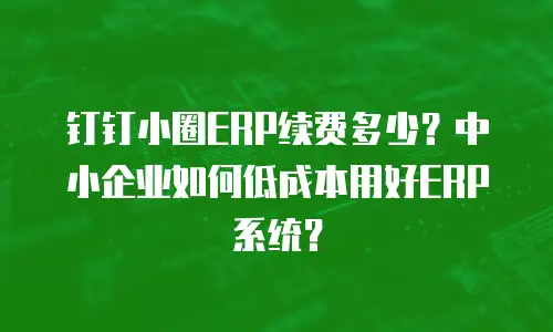 钉钉小圈ERP续费多少？中小企业如何低成本用好ERP系统？