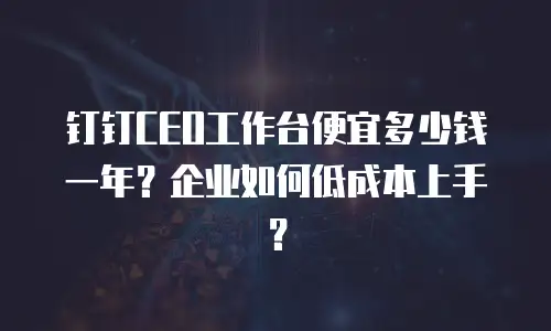 钉钉CEO工作台便宜多少钱一年？企业如何低成本上手？