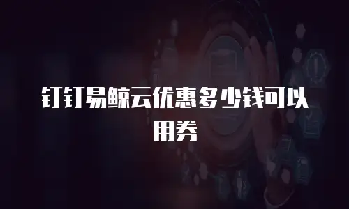 钉钉易鲸云优惠多少钱可以用券