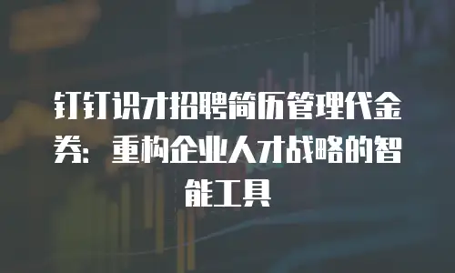 钉钉识才招聘简历管理代金券：重构企业人才战略的智能工具