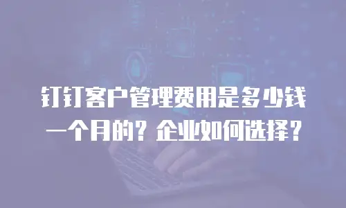 钉钉客户管理费用是多少钱一个月的？企业如何选择？