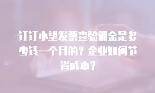 钉钉小望发票查验佣金是多少钱一个月的？企业如何节省成本？