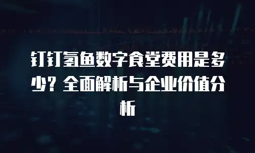 钉钉氢鱼数字食堂费用是多少？全面解析与企业价值分析