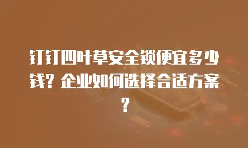 钉钉四叶草安全锁便宜多少钱？企业如何选择合适方案？
