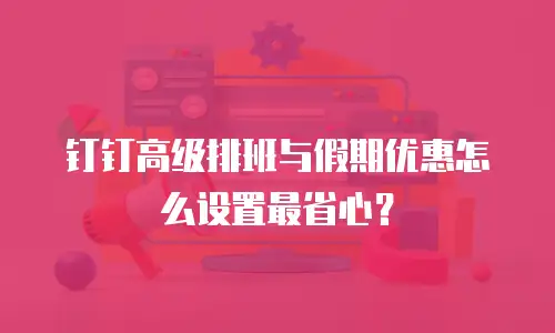 钉钉高级排班与假期优惠怎么设置最省心？