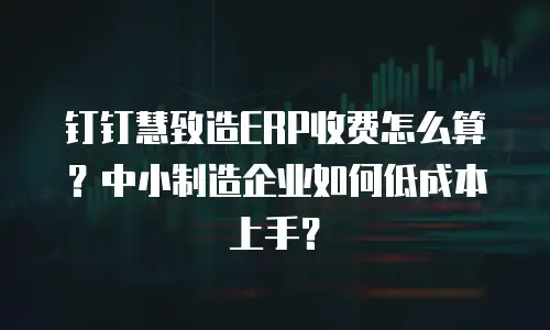 钉钉慧致造ERP收费怎么算？中小制造企业如何低成本上手？