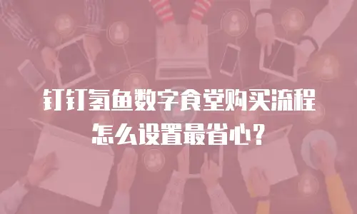 钉钉氢鱼数字食堂购买流程怎么设置最省心？