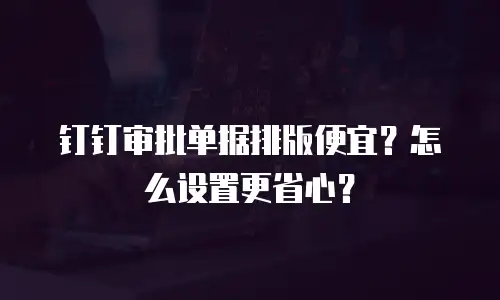 钉钉审批单据排版便宜？怎么设置更省心？