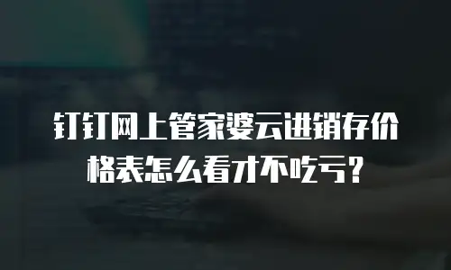 钉钉网上管家婆云进销存价格表怎么看才不吃亏？