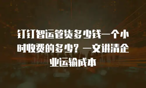 钉钉智运管货多少钱一个小时收费的多少？一文讲清企业运输成本