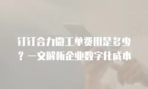 钉钉合力微工单费用是多少？一文解析企业数字化成本