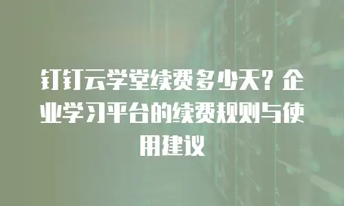 钉钉云学堂续费多少天？企业学习平台的续费规则与使用建议