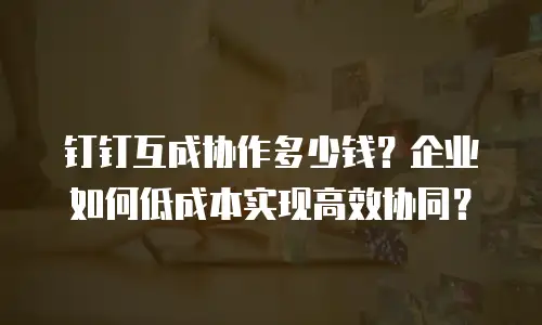 钉钉互成协作多少钱？企业如何低成本实现高效协同？