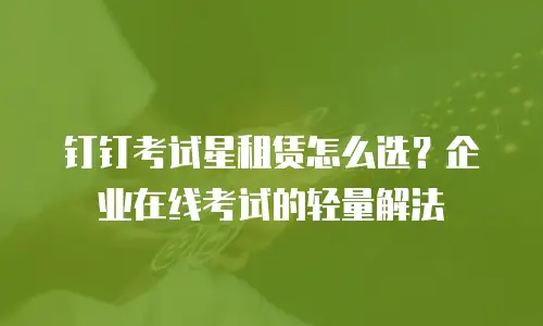 钉钉考试星租赁怎么选？企业在线考试的轻量解法