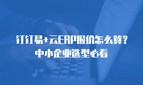 钉钉易+云ERP报价怎么算？中小企业选型必看