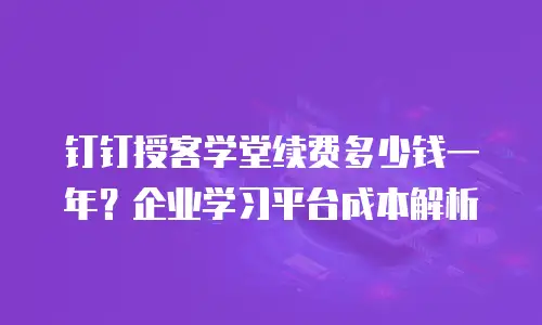 钉钉授客学堂续费多少钱一年？企业学习平台成本解析