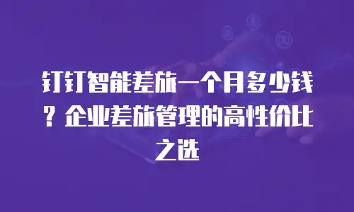 钉钉智能差旅一个月多少钱？企业差旅管理的高性价比之选