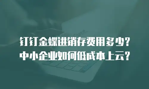 钉钉金蝶进销存费用多少？中小企业如何低成本上云？