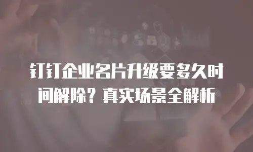 钉钉企业名片升级要多久时间解除？真实场景全解析