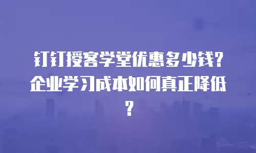 钉钉授客学堂优惠多少钱？企业学习成本如何真正降低？