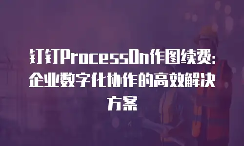 钉钉ProcessOn作图续费：企业数字化协作的高效解决方案