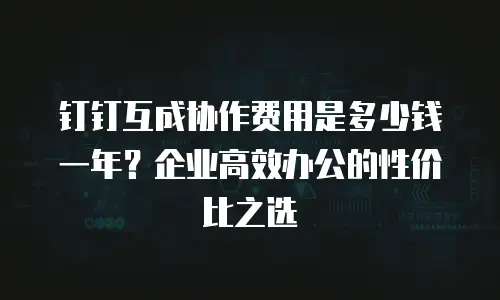 钉钉互成协作费用是多少钱一年？企业高效办公的性价比之选
