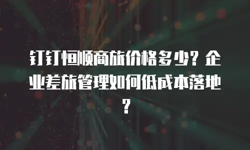 钉钉恒顺商旅价格多少？企业差旅管理如何低成本落地？