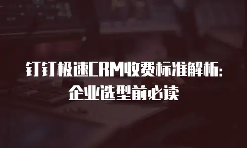 钉钉极速CRM收费标准解析：企业选型前必读